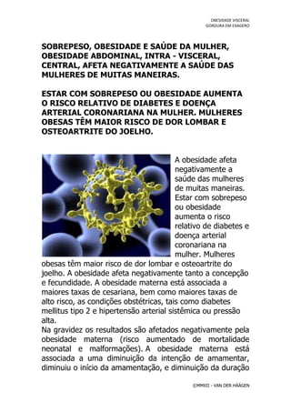 OBESIDADE VISCERAL
                                                  GORDURA EM EXAGERO




SOBREPESO, OBESIDADE E SAÚDE DA MULHER,
OBESIDADE ABDOMINAL, INTRA - VISCERAL,
CENTRAL, AFETA NEGATIVAMENTE A SAÚDE DAS
MULHERES DE MUITAS MANEIRAS.

ESTAR COM SOBREPESO OU OBESIDADE AUMENTA
O RISCO RELATIVO DE DIABETES E DOENÇA
ARTERIAL CORONARIANA NA MULHER. MULHERES
OBESAS TÊM MAIOR RISCO DE DOR LOMBAR E
OSTEOARTRITE DO JOELHO.


                                         A obesidade afeta
                                         negativamente a
                                         saúde das mulheres
                                         de muitas maneiras.
                                         Estar com sobrepeso
                                         ou obesidade
                                         aumenta o risco
                                         relativo de diabetes e
                                         doença arterial
                                         coronariana na
                                         mulher. Mulheres
obesas têm maior risco de dor lombar e osteoartrite do
joelho. A obesidade afeta negativamente tanto a concepção
e fecundidade. A obesidade materna está associada a
maiores taxas de cesariana, bem como maiores taxas de
alto risco, as condições obstétricas, tais como diabetes
mellitus tipo 2 e hipertensão arterial sistêmica ou pressão
alta.
Na gravidez os resultados são afetados negativamente pela
obesidade materna (risco aumentado de mortalidade
neonatal e malformações). A obesidade materna está
associada a uma diminuição da intenção de amamentar,
diminuiu o início da amamentação, e diminuição da duração

                                             ©MMXII - VAN DER HÄÄGEN
 