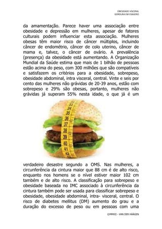 OBESIDADE VISCERAL
                                                  GORDURA EM EXAGERO




da amamentação. Parece haver uma associação entre
obesidade e depressão em mulheres, apesar de fatores
culturais podem influenciar esta associação. Mulheres
obesas têm maior risco de câncer múltiplos, incluindo
câncer de endométrio, câncer de colo uterino, câncer de
mama e, talvez, o câncer de ovário. A prevalência
(presença) da obesidade está aumentando. A Organização
Mundial da Saúde estima que mais de 1 bilhão de pessoas
estão acima do peso, com 300 milhões que são compatíveis
e satisfazem os critérios para a obesidade, sobrepeso,
obesidade abdominal, intra visceral, central. Vinte e seis por
cento das mulheres não grávidas de 20-39 anos, estão com
sobrepeso e 29% são obesas, portanto, mulheres não
grávidas já superam 55% nesta idade, o que já é um




verdadeiro desastre segundo a OMS. Nas mulheres, a
circunferência da cintura maior que 88 cm é de alto risco,
enquanto nos homens se o nível estiver maior 102 cm
também e de alto risco. A classificação para sobrepeso e
obesidade baseada no IMC associado à circunferência da
cintura também pode ser usada para classificar sobrepeso e
obesidade, obesidade abdominal, intra- visceral, central. O
risco de diabetes mellitus (DM) aumento do grau e a
duração do excesso de peso ou em pessoas com uma
                                             ©MMXII - VAN DER HÄÄGEN
 