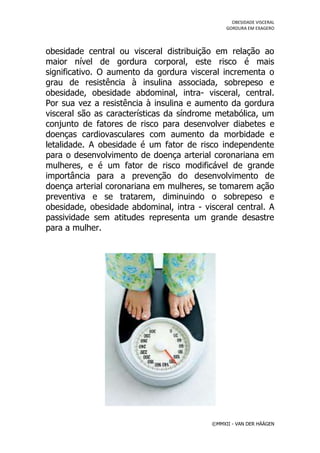 OBESIDADE VISCERAL
                                               GORDURA EM EXAGERO




obesidade central ou visceral distribuição em relação ao
maior nível de gordura corporal, este risco é mais
significativo. O aumento da gordura visceral incrementa o
grau de resistência à insulina associada, sobrepeso e
obesidade, obesidade abdominal, intra- visceral, central.
Por sua vez a resistência à insulina e aumento da gordura
visceral são as características da síndrome metabólica, um
conjunto de fatores de risco para desenvolver diabetes e
doenças cardiovasculares com aumento da morbidade e
letalidade. A obesidade é um fator de risco independente
para o desenvolvimento de doença arterial coronariana em
mulheres, e é um fator de risco modificável de grande
importância para a prevenção do desenvolvimento de
doença arterial coronariana em mulheres, se tomarem ação
preventiva e se tratarem, diminuindo o sobrepeso e
obesidade, obesidade abdominal, intra - visceral central. A
passividade sem atitudes representa um grande desastre
para a mulher.




                                          ©MMXII - VAN DER HÄÄGEN
 