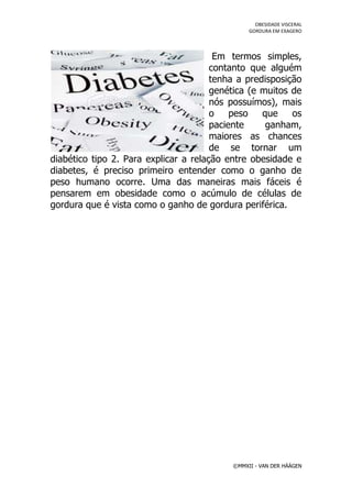 OBESIDADE VISCERAL
                                                GORDURA EM EXAGERO




                                        Em termos simples,
                                       contanto que alguém
                                       tenha a predisposição
                                       genética (e muitos de
                                       nós possuímos), mais
                                       o    peso   que    os
                                       paciente     ganham,
                                       maiores as chances
                                       de se tornar um
diabético tipo 2. Para explicar a relação entre obesidade e
diabetes, é preciso primeiro entender como o ganho de
peso humano ocorre. Uma das maneiras mais fáceis é
pensarem em obesidade como o acúmulo de células de
gordura que é vista como o ganho de gordura periférica.




                                           ©MMXII - VAN DER HÄÄGEN
 