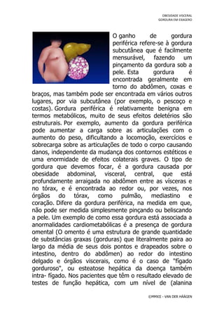 OBESIDADE VISCERAL
                                                 GORDURA EM EXAGERO




                               O ganho        de      gordura
                               periférica refere-se à gordura
                               subcutânea que é facilmente
                               mensurável, fazendo um
                               pinçamento da gordura sob a
                               pele. Esta      gordura      é
                               encontrada geralmente em
                               torno do abdômen, coxas e
braços, mas também pode ser encontrada em vários outros
lugares, por via subcutânea (por exemplo, o pescoço e
costas). Gordura periférica é relativamente benigna em
termos metabólicos, muito de seus efeitos deletérios são
estruturais. Por exemplo, aumento da gordura periférica
pode aumentar a carga sobre as articulações com o
aumento do peso, dificultando a locomoção, exercícios e
sobrecarga sobre as articulações de todo o corpo causando
danos, independente da mudança dos contornos estéticos e
uma enormidade de efeitos colaterais graves. O tipo de
gordura que devemos focar, é a gordura causada por
obesidade abdominal, visceral, central, que está
profundamente arraigada no abdômen entre as vísceras e
no tórax, e é encontrada ao redor ou, por vezes, nos
órgãos do tórax, como pulmão, mediastino e
coração. Difere da gordura periférica, na medida em que,
não pode ser medida simplesmente pinçando ou beliscando
a pele. Um exemplo de como essa gordura está associada a
anormalidades cardiometabólicas é a presença de gordura
omental (O omento é uma estrutura de grande quantidade
de substâncias graxas (gorduras) que literalmente paira ao
largo da média de seus dois pontos e drapeados sobre o
intestino, dentro do abdômen) ao redor do intestino
delgado e órgãos viscerais, como é o caso de "fígado
gorduroso", ou esteatose hepática da doença também
intra- fígado. Nos pacientes que têm o resultado elevado de
testes de função hepática, com um nível de (alanina

                                            ©MMXII - VAN DER HÄÄGEN
 