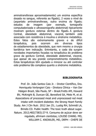 OBESIDADE VISCERAL
                                                  GORDURA EM EXAGERO




aminotransferase aproximadamente) um enzima específica
dosada no sangue, referente ao fígado), 2 vezes o nível de
(aspartato aminotransferase, outra enzima do fígado;
estudos     de   imagem      (por    exemplo,    tomografia
computadorizada e ultrassonografia abdominal) tipicamente
mostram gordura extensa dentro do fígado. A gordura
Central, obesidade abdominal, visceral, também está
associada com resistência à insulina e síndrome metabólica.
Estes fatos são extremamente graves e de difícil
terapêutica,    pois   ocorrem      em     diversos   tipos
de estadiamentos da obesidade, que nem mesmo a cirurgia
bariátrica tem indicação. Entretanto, a cada dia surgem
novidades importantes focadas na terapêutica do problema
grave da gordura Central, obesidade abdominal, visceral,
que apesar de seu grande comprometimento metabólico.
Estas terapêuticas têm ajudado a minorar ou até controlar
este problema tão complexo quanto a síndrome metabólica.



                                            BIBLIOGRAFIA

      Prof. Dr. João Santos Caio Jr. - Diretor Científico, Dra.
    Henriqueta Verlangieri Caio - Diretora Clínica – Van Der
    Häägen Brazil, São Paulo, SP – Brasil.Fretts AM, Howard
   BV, McKnight B, Duncan GE, Beresford SA, Mete M, et al.
 Associations of processed meat and unprocessed red meat
      intake with incident diabetes: the Strong Heart Family
Study. Am J Clin Nutr. 2012 Jan 25.; Lustig RH, Schmidt LA,
      Brindis CD. Public health: The toxic truth about sugar.
Nature. 2012;482(7383):27-9. Consumo de açúcar deve ser
          regulado, afirmam cientistas; LOUISE CHANG. MD,
             WILLIAM C. KNOWLER, MD, DRPH - CHEFE DE

                                             ©MMXII - VAN DER HÄÄGEN
 
