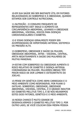 OBESIDADE VISCERAL
                                         GORDURA EM EXAGERO




10-EM SUA SAÚDE IRÁ SER BASTANTE ÚTIL EM FATORES
RELACIONADOS AO SOBREPESO E À OBESIDADE, QUANDO
ESTAMOS SOB CONTROLE NUTRICIONAL.

11-NUTRIÇÃO - O CONSUMO FREQUENTE DE
REFRIGERANTES DIET INDUZ O AUMENTO DA
CIRCUNFERÊNCIA ABDOMINAL, LEVANDO A OBESIDADE
ABDOMINAL, VISCERAL, RISCOS PARA DOENÇAS
CARDIOVASCULARES E DIABETES.

12-E ESSAS DOENÇAS GERALMENTE PODEM SER
ACOMPANHADAS DE HIPERTENSÃO ARTERIAL SISTEMICA
OU PRESSÃO ALTA.

13-SOBREPESO, OBESIDADE E SAÚDE DA MULHER,
OBESIDADE ABDOMINAL, INTRA - VISCERAL, CENTRAL,
AFETA NEGATIVAMENTE A SAÚDE DAS MULHERES DE
MUITAS MANEIRAS.

14-ESTAR COM SOBREPESO OU OBESIDADE AUMENTA O
RISCO RELATIVO DE DIABETES E DOENÇA ARTERIAL
CORONARIANA NA MULHER. MULHERES OBESAS TÊM
MAIOR RISCO DE DOR LOMBAR E OSTEOARTRITE DO
JOELHO.

15-PENSE EM GENÉTICA COMO ARMA CARREGADA E O
MEIO AMBIENTE COMO RESPONSÁVEL POR PUXAR O
GATILHO. SOBREPESO, OBESIDADE, OBESIDADE
ABDOMINAL, VISCERAL, CENTRAL, É O GRANDE INDUTOR
DO DIABETES MELLITUS TIPO 2, E SE NÓS REUNIRMOS
ESTES DOIS FATORES, GENÉTICA E O MEIO AMBIENTE.

16-NOSSA CHANCE É MUITO GRANDE DE
DESENVOLVERMOS O DIABETES MELLITUS TIPO 2; POR
OUTRO LADO, SE VOCÊ COLOCAR ESSA MESMA PESSOA

                                    ©MMXII - VAN DER HÄÄGEN
 