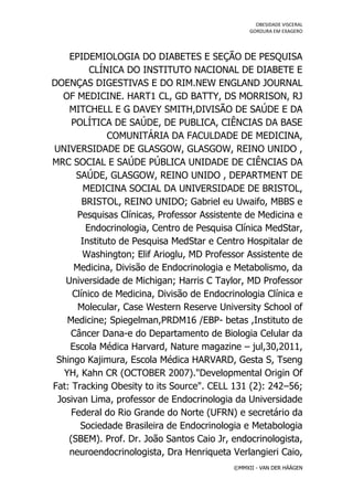 OBESIDADE VISCERAL
                                                 GORDURA EM EXAGERO




    EPIDEMIOLOGIA DO DIABETES E SEÇÃO DE PESQUISA
          CLÍNICA DO INSTITUTO NACIONAL DE DIABETE E
DOENÇAS DIGESTIVAS E DO RIM.NEW ENGLAND JOURNAL
  OF MEDICINE. HART1 CL, GD BATTY, DS MORRISON, RJ
    MITCHELL E G DAVEY SMITH,DIVISÃO DE SAÚDE E DA
     POLÍTICA DE SAÚDE, DE PUBLICA, CIÊNCIAS DA BASE
               COMUNITÁRIA DA FACULDADE DE MEDICINA,
UNIVERSIDADE DE GLASGOW, GLASGOW, REINO UNIDO ,
MRC SOCIAL E SAÚDE PÚBLICA UNIDADE DE CIÊNCIAS DA
      SAÚDE, GLASGOW, REINO UNIDO , DEPARTMENT DE
         MEDICINA SOCIAL DA UNIVERSIDADE DE BRISTOL,
        BRISTOL, REINO UNIDO; Gabriel eu Uwaifo, MBBS e
       Pesquisas Clínicas, Professor Assistente de Medicina e
         Endocrinologia, Centro de Pesquisa Clínica MedStar,
        Instituto de Pesquisa MedStar e Centro Hospitalar de
        Washington; Elif Arioglu, MD Professor Assistente de
      Medicina, Divisão de Endocrinologia e Metabolismo, da
   Universidade de Michigan; Harris C Taylor, MD Professor
     Clínico de Medicina, Divisão de Endocrinologia Clínica e
       Molecular, Case Western Reserve University School of
    Medicine; Spiegelman,PRDM16 /EBP- betas ,Instituto de
    Câncer Dana-e do Departamento de Biologia Celular da
    Escola Médica Harvard, Nature magazine – jul,30,2011,
 Shingo Kajimura, Escola Médica HARVARD, Gesta S, Tseng
   YH, Kahn CR (OCTOBER 2007)."Developmental Origin Of
Fat: Tracking Obesity to its Source". CELL 131 (2): 242–56;
 Josivan Lima, professor de Endocrinologia da Universidade
     Federal do Rio Grande do Norte (UFRN) e secretário da
        Sociedade Brasileira de Endocrinologia e Metabologia
    (SBEM). Prof. Dr. João Santos Caio Jr, endocrinologista,
    neuroendocrinologista, Dra Henriqueta Verlangieri Caio,
                                            ©MMXII - VAN DER HÄÄGEN
 