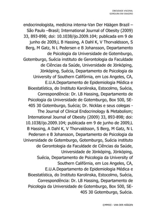 OBESIDADE VISCERAL
                                                 GORDURA EM EXAGERO




endocrinologista, medicina interna-Van Der Häägen Brazil –
  São Paulo –Brasil; International Journal of Obesity (2009)
33, 893-898; doi: 10.1038/ijo.2009.104; publicada em 9 de
    junho de 2009,L B Hassing, A Dahl K, V Thorvaldsson, S
 Berg, M Gatz, N L Pedersen e B Johansson, Departamento
              de Psicologia da Universidade de Gotemburgo,
Gotemburgo, Suécia instituto de Gerontologia da Faculdade
          de Ciências da Saúde, Universidade de Jönköping,
          Jönköping, Suécia, Departamento de Psicologia da
      University of Southern Califórnia, em Los Angeles, CA,
             E.U.A.Departamento de Epidemiologia Médica e
  Bioestatística, do Instituto Karolinska, Estocolmo, Suécia,
         Correspondência: Dr. LB Hassing, Departamento de
   Psicologia da Universidade de Gotemburgo, Box 500, SE-
   405 30 Gotemburgo, Suécia; Dr. Nicklas e seus colegas -
         The Journal of Clinical Endocrinology & Metabolism;
  International Journal of Obesity (2009) 33, 893-898; doi:
 10.1038/ijo.2009.104; publicada em 9 de junho de 2009,L
  B Hassing, A Dahl K, V Thorvaldsson, S Berg, M Gatz, N L
   Pedersen e B Johansson, Departamento de Psicologia da
Universidade de Gotemburgo, Gotemburgo, Suécia instituto
        de Gerontologia da Faculdade de Ciências da Saúde,
                      Universidade de Jönköping, Jönköping,
        Suécia, Departamento de Psicologia da University of
                    Southern Califórnia, em Los Angeles, CA,
             E.U.A.Departamento de Epidemiologia Médica e
  Bioestatística, do Instituto Karolinska, Estocolmo, Suécia,
         Correspondência: Dr. LB Hassing, Departamento de
   Psicologia da Universidade de Gotemburgo, Box 500, SE-
                                 405 30 Gotemburgo, Suécia.

                                            ©MMXII - VAN DER HÄÄGEN
 