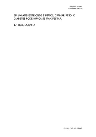 OBESIDADE VISCERAL
                                        GORDURA EM EXAGERO




EM UM AMBIENTE ONDE É DIFÍCIL GANHAR PESO, O
DIABETES PODE NUNCA SE MANIFESTAR.

17- BIBLIOGRAFIA




                                   ©MMXII - VAN DER HÄÄGEN
 