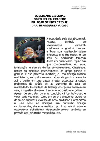 OBESIDADE VISCERAL
                                                  GORDURA EM EXAGERO




                OBESIDADE VISCERAL
               GORDURA EM EXAGERO
              DR. JOÂO SANTOS CAIO JR.
              DRA. HENRIQUETA V. CAIO



                            A obesidade seja ela abdominal,
                            visceral,       central,        de
                            revestimento              corporal,
                            predomina a gordura branca,
                            embora sua localização sejam
                            diferentes uma das outras, e seu
                            grau de morbidade também
                            difere em quantidade, região em
                            que comprometem, ou seja,
localização, e tipo de órgãos comprometidos. Obesidade,
nediez ou pimelose (tecnicamente, do grego pimelē =
gordura e ose processo mórbido) é uma doença crônica
multifatorial, na qual a reserva natural de gordura aumenta
até o ponto em que passa a estar associada a certos
problemas de saúde ou ao aumento da taxa de
mortalidade. É resultado do balanço energético positivo, ou
seja, a ingestão alimentar é superior ao gasto energético.
Apesar de se tratar de uma condição clínica individual, é
vista, cada vez mais, como um sério e crescente problema
de saúde pública: o excesso de peso predispõe o organismo
a uma série de doenças, em particular doença
cardiovascular, diabetes mellitus tipo 2, apneia do sono e
osteoartrite, dislipidemia, hipertensão arterial sistêmica ou
pressão alta, síndrome metabólica, etc.




                                             ©MMXII - VAN DER HÄÄGEN
 