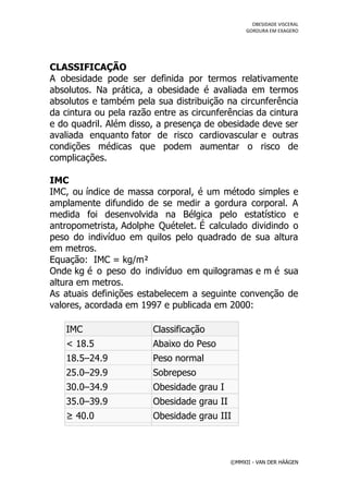 OBESIDADE VISCERAL
                                                 GORDURA EM EXAGERO




CLASSIFICAÇÃO
A obesidade pode ser definida por termos relativamente
absolutos. Na prática, a obesidade é avaliada em termos
absolutos e também pela sua distribuição na circunferência
da cintura ou pela razão entre as circunferências da cintura
e do quadril. Além disso, a presença de obesidade deve ser
avaliada enquanto fator de risco cardiovascular e outras
condições médicas que podem aumentar o risco de
complicações.

IMC
IMC, ou índice de massa corporal, é um método simples e
amplamente difundido de se medir a gordura corporal. A
medida foi desenvolvida na Bélgica pelo estatístico e
antropometrista, Adolphe Quételet. É calculado dividindo o
peso do indivíduo em quilos pelo quadrado de sua altura
em metros.
Equação: IMC = kg/m²
Onde kg é o peso do indivíduo em quilogramas e m é sua
altura em metros.
As atuais definições estabelecem a seguinte convenção de
valores, acordada em 1997 e publicada em 2000:

   IMC                  Classificação
   < 18.5               Abaixo do Peso
   18.5–24.9            Peso normal
   25.0–29.9            Sobrepeso
   30.0–34.9            Obesidade grau I
   35.0–39.9            Obesidade grau II
   ≥ 40.0               Obesidade grau III



                                            ©MMXII - VAN DER HÄÄGEN
 