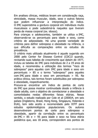 OBESIDADE VISCERAL
                                                 GORDURA EM EXAGERO




Em analises clínicas, médicos levam em consideração raça,
etnicidade, massa muscular, idade, sexo e outros fatores
que podem influenciar a interpretação do índice.
O IMC superestima a gordura corporal em indivíduos muito
musculosos e pode subestimá-la naqueles que tiveram
perda de massa corporal (ex. idosos).
Para crianças e adolescentes, também se utiliza o IMC,
observando-se os percentuais para idade e sexo, como
critério de adiposidade. Há uma grande variedade de
critérios para definir sobrepeso e obesidade na infância, o
que dificulta as comparações entre os estudos de
prevalência.
O critério mais utilizado atualmente é aquele sugerido em
2000 pelo Center for Disease Control (CDC)3 quando,
revisando suas tabelas de crescimento que datam de 1977,
incluiu as tabelas de IMC para indivíduos de 2 a 19 anos de
idade, e recomendou a utilização dos termos “risco de
sobrepeso” para aqueles com IMC para idade e sexo em
percentuais > 85 e o termo “sobrepeso” para aqueles
com IMC para idade e sexo em percentuais > 95. Na
prática clinica, tais termos foram substituídos por sobrepeso
e obesidade, respectivamente.
Procura-se encontrar um índice de pontos de corte
de IMC que possa mostrar continuidade desde a infância à
idade adulta, com o objetivo de correlacionar a obesidade e
comorbidades nestas diferentes faixas etárias. Nesse
sentido, o estudo realizado por Cole et al (2000)4, em seis
países (Inglaterra, Brasil, Hong Kong, Singapura, Holanda e
EUA), tem sido aceito e recomendado pelo IOTF para
estudos epidemiológicos populacionais. Os autores
desenvolveram pontos de corte para sobrepeso e
obesidade, apartir da correlação entre os percentuais
de IMC > 85 e > 95 para idade e sexo na faixa etária
pediátrica que, aos 18 anos, correspondem aos pontos de


                                            ©MMXII - VAN DER HÄÄGEN
 