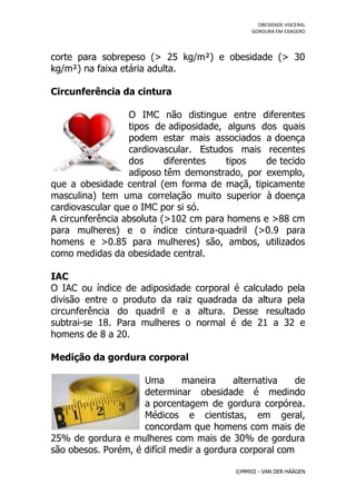 OBESIDADE VISCERAL
                                                GORDURA EM EXAGERO




corte para sobrepeso (> 25 kg/m²) e obesidade (> 30
kg/m²) na faixa etária adulta.

Circunferência da cintura

                  O IMC não distingue entre diferentes
                  tipos de adiposidade, alguns dos quais
                  podem estar mais associados a doença
                  cardiovascular. Estudos mais recentes
                  dos      diferentes   tipos   de tecido
                  adiposo têm demonstrado, por exemplo,
que a obesidade central (em forma de maçã, tipicamente
masculina) tem uma correlação muito superior à doença
cardiovascular que o IMC por si só.
A circunferência absoluta (>102 cm para homens e >88 cm
para mulheres) e o índice cintura-quadril (>0.9 para
homens e >0.85 para mulheres) são, ambos, utilizados
como medidas da obesidade central.

IAC
O IAC ou índice de adiposidade    corporal é calculado pela
divisão entre o produto da raiz   quadrada da altura pela
circunferência do quadril e a      altura. Desse resultado
subtrai-se 18. Para mulheres o    normal é de 21 a 32 e
homens de 8 a 20.

Medição da gordura corporal

                     Uma       maneira     alternativa    de
                     determinar obesidade é medindo
                     a porcentagem de gordura corpórea.
                     Médicos e cientistas, em geral,
                     concordam que homens com mais de
25% de gordura e mulheres com mais de 30% de gordura
são obesos. Porém, é difícil medir a gordura corporal com

                                           ©MMXII - VAN DER HÄÄGEN
 