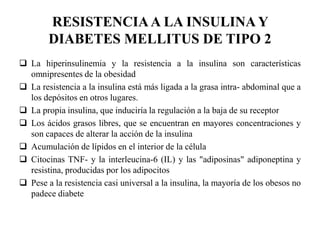 RESISTENCIAA LA INSULINA Y
DIABETES MELLITUS DE TIPO 2
 La hiperinsulinemia y la resistencia a la insulina son características
omnipresentes de la obesidad
 La resistencia a la insulina está más ligada a la grasa intra- abdominal que a
los depósitos en otros lugares.
 La propia insulina, que induciría la regulación a la baja de su receptor
 Los ácidos grasos libres, que se encuentran en mayores concentraciones y
son capaces de alterar la acción de la insulina
 Acumulación de lípidos en el interior de la célula
 Citocinas TNF- y la interleucina-6 (IL) y las "adiposinas" adiponeptina y
resistina, producidas por los adipocitos
 Pese a la resistencia casi universal a la insulina, la mayoría de los obesos no
padece diabete
 