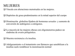 MUJERES
 Vincula con alteraciones menstruales en las mujeres.
 Depósitos de grasa predominantes en la mitad superior del cuerpo
 Disminución globulina fijadora de hormonas sexuales y aumento de
conversión de andrógenos a estrógenos.
 La mayoría de las mujeres obesas con oligomenorrea padece un
síndrome de ovario poliquístico.
 Muestra resistencia a la insulina.
 Adelgazamiento o el tratamiento con fármacos que sensibilizan a la
insulina suele restablecer la menstruación normal
 