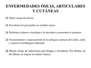 ENFERMEDADES ÓSEAS, ARTICULARES
Y CUTÁNEAS
 Mayor riesgo de artrosis
 Prevalencia de gota podría ser también mayor
 Problemas cutáneos vinculados a la obesidad se encuentran la acantosis
 Oscurecimiento y engrosamiento de los pliegues cutáneos del cuello, codos
y espacios interfalángicos dorsales
 Mayor riesgo de infecciones por hongos o levaduras. Por último, en
los obesos es mayor la estasis venosa.
 