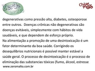 www.zeromalto.com.brwww.zeromalto.com.br
degenerativas como pressão alta, diabetes, osteoporose
entre outros. Doenças crônicas não degenerativas são
doenças evitáveis, simplesmente com hábitos de vida
saudáveis, e que dependem de esforço próprio.
Na alimentação a promoção de uma desintoxicação é um
fator determinante da boa saúde. Corrigindo os
desequilíbrios nutricionais é possível manter estável a
saúde geral. O processo de desintoxicação é o processo de
eliminação das substancias tóxicas (fumo, álcool, estresse
 