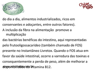 www.zeromalto.com.brwww.zeromalto.com.br
do dia a dia, alimentos industrializados, ricos em
conservantes e adoçantes, entre outros fatores).
A inclusão da fibra na alimentação promove a
multiplicação
das bactérias benéficas do intestino, aqui representadas
pelo frutooligossacarideo (também chamado de FOS)
presente no Instantâneo Livretox. Quando o FOS atua em
favor da saúde intestinal, ocorre a varredura das toxinas e
consequentemente a perda de peso, além de melhorar a
disponibilidade da Vitamina B12.
 