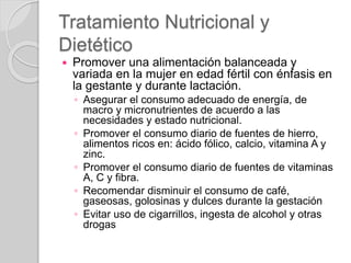 Tratamiento Nutricional y
Dietético
 Promover una alimentación balanceada y
variada en la mujer en edad fértil con énfasis en
la gestante y durante lactación.
◦ Asegurar el consumo adecuado de energía, de
macro y micronutrientes de acuerdo a las
necesidades y estado nutricional.
◦ Promover el consumo diario de fuentes de hierro,
alimentos ricos en: ácido fólico, calcio, vitamina A y
zinc.
◦ Promover el consumo diario de fuentes de vitaminas
A, C y fibra.
◦ Recomendar disminuir el consumo de café,
gaseosas, golosinas y dulces durante la gestación
◦ Evitar uso de cigarrillos, ingesta de alcohol y otras
drogas
 