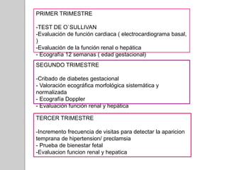 PRIMER TRIMESTRE
-TEST DE O`SULLIVAN
-Evaluación de función cardiaca ( electrocardiograma basal,
)
-Evaluación de la función renal o hepática
- Ecografía 12 semanas ( edad gestacional)
SEGUNDO TRIMESTRE
-Cribado de diabetes gestacional
- Valoración ecográfica morfológica sistemática y
normalizada
- Ecografía Doppler
- Evaluación función renal y hepática
TERCER TRIMESTRE
-Incremento frecuencia de visitas para detectar la aparicion
temprana de hipertension/ preclamsia
- Prueba de bienestar fetal
-Evaluacion funcion renal y hepatica
 