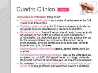 Cuadro Clínico
Asociadas al embarazo, tales como:
 Trastornos hipertensivos asociados al embarazo, entre 2-4
veces más frecuentes
 Diabetes gestacional, entre 3-5 veces, aumentando dicho
riesgo de manera directamente proporcional al IMC
 Parto pretérmino, hasta 3 veces, siendo este incremento de
riesgo mayor aún entre la población afro-americana y
afrocaribeña. La obesidad, por sí misma, no parece ser un
factor independiente que ocasione el aumento de la
prematuridad, sino las complicaciones médicas, como la
hipertensión y la diabetes.
 Enfermedades respiratorias (asma, apnea obstructiva del
sueño).
 Complicaciones tromboembólicas. Así, se ha visto que las
mujeres con un IMC >30 kg/m2 tienen un riesgo doble de
trombosis durante el embarazo que las mujeres no obesas.
 Incremento del riesgo de colonización por el estreptococo
grupo B en las gestantes con obesidad severa o mórbida
Madre
 