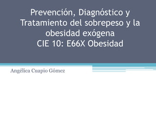 Prevención, Diagnóstico y
Tratamiento del sobrepeso y la
obesidad exógena
CIE 10: E66X Obesidad
Angélica Cuapio Gómez
 
