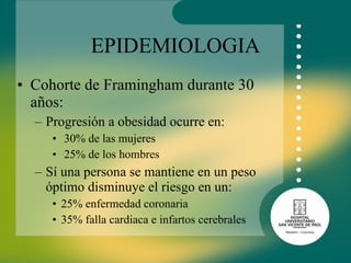 EPIDEMIOLOGIA Cohorte de Framingham durante 30 años: Progresión a obesidad ocurre en: 30% de las mujeres  25% de los hombres Sí una persona se mantiene en un peso óptimo disminuye el riesgo en un: 25% enfermedad coronaria 35% falla cardiaca e infartos cerebrales  
