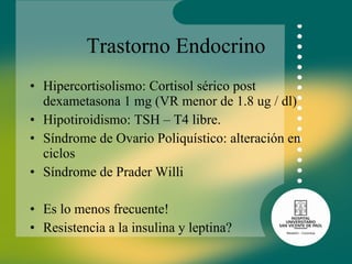 Trastorno Endocrino Hipercortisolismo: Cortisol sérico post dexametasona 1 mg (VR menor de 1.8 ug / dl) Hipotiroidismo: TSH – T4 libre.  Síndrome de Ovario Poliquístico: alteración en ciclos Síndrome de Prader Willi Es lo menos frecuente! Resistencia a la insulina y leptina? 