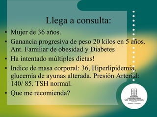 Llega a consulta: Mujer de 36 años. Ganancia progresiva de peso 20 kilos en 5 años. Ant. Familiar de obesidad y Diabetes  Ha intentado múltiples dietas! Indice de masa corporal: 36, Hiperlipidemia, glucemia de ayunas alterada. Presión Arterial: 140/ 85. TSH normal. Que me recomienda? 