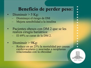 Beneficio de perder peso: Disminuir > 5 Kg: Disminuye el riesgo de DM Mejora sensibilidad a la insulina Pacientes obesos con DM 2 que se les realiza cirugía bariátrica: El 69% se curan de la DM 2. Disminuir > 9Kg: Reduce en un 25% la mortalidad por causas cardiovaculares y asociadas a neoplasias relacionadas con la obesidad 