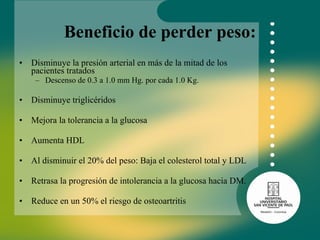 Beneficio de perder peso: Disminuye la presión arterial en más de la mitad de los pacientes tratados Descenso de 0.3 a 1.0 mm Hg. por cada 1.0 Kg.  Disminuye triglicéridos  Mejora la tolerancia a la glucosa Aumenta HDL Al disminuir el 20% del peso: Baja el colesterol total y LDL  Retrasa la progresión de intolerancia a la glucosa hacia DM.  Reduce en un 50% el riesgo de osteoartritis  