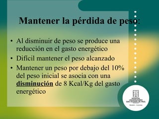 Mantener la pérdida de peso : Al disminuir de peso se produce una reducción en el gasto energético Difícil mantener el peso alcanzado Mantener un peso por debajo del 10% del peso inicial se asocia con una  disminución  de 8 Kcal/Kg del gasto energético 