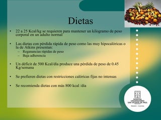 Dietas 22 a 25 Kcal/kg se requieren para mantener un kilogramo de peso corporal en un adulto normal Las dietas con pérdida rápida de peso como las muy hipocalóricas o la de Atkins presentan: Reganancias rápidas de peso Baja adherencia  Un déficit de 500 Kcal/día produce una pérdida de peso de 0.45 Kg/semana Se prefieren dietas con restricciones calóricas fijas no intensas Se recomienda dietas con más 800 kcal /día 