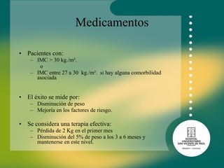 Medicamentos Pacientes con: IMC > 30 kg./m². o  IMC entre 27 a 30  kg./m².  si hay alguna comorbilidad asociada  El éxito se mide por: Disminución de peso  Mejoría en los factores de riesgo. Se considera una terapia efectiva:  Pérdida de 2 Kg en el primer mes Disminución del 5% de peso a los 3 a 6 meses y mantenerse en este nivel.  
