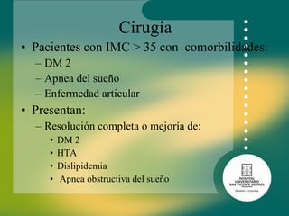 Cirugía Pacientes con IMC > 35 con  comorbilidades:  DM 2 Apnea del sueño Enfermedad articular Presentan: Resolución completa o mejoría de: DM 2 HTA  Dislipidemia  Apnea obstructiva del sueño 