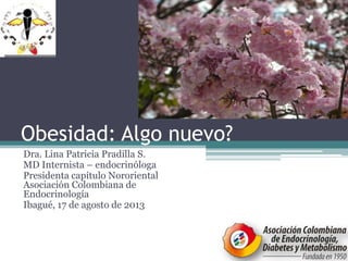 Obesidad: Algo nuevo?
Dra. Lina Patricia Pradilla S.
MD Internista – endocrinóloga
Presidenta capítulo Nororiental
Asociación Colombiana de
Endocrinología
Ibagué, 17 de agosto de 2013
 