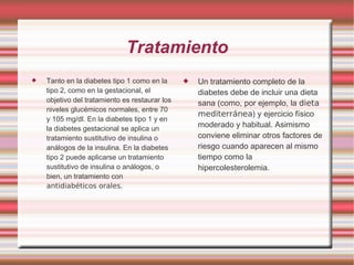 Tratamiento Tanto en la diabetes tipo 1 como en la tipo 2, como en la gestacional, el objetivo del tratamiento es restaurar los niveles glucémicos normales, entre 70 y 105 mg/dl. En la diabetes tipo 1 y en la diabetes gestacional se aplica un tratamiento sustitutivo de insulina o análogos de la insulina. En la diabetes tipo 2 puede aplicarse un tratamiento sustitutivo de insulina o análogos, o bien, un tratamiento con  antidiabéticos orales . Un tratamiento completo de la diabetes debe de incluir una dieta sana (como, por ejemplo, la  dieta   mediterránea ) y ejercicio físico moderado y habitual. Asimismo conviene eliminar otros factores de riesgo cuando aparecen al mismo tiempo como la hipercolesterolemia. 
