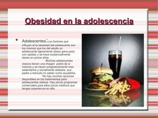 Obesidad en la adolescencia Adolescentes : Los factores que influyen el la obesidad del adolescente son los mismos que los del adulto un adolescente ligeramente obeso gana peso con rapidez y se hace sustancialmente obeso en pocos años.  Muchos adolescentes obesos tienen una imagen  pobre de si mismos y se hacen progresivamente mas sedentarios y socialmente aislados .sus padre a menudo no saben como ayudarlos.  No hay muchas opciones disponibles en los tratamientos para adolescentes obesos. Hay pocos programas comerciales para ellos pocos médicos que tengas experiencia en ello. 