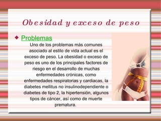 Obesidad y exceso de peso Problemas Uno de los problemas más comunes asociado al estilo de vida actual es el exceso de peso. La obesidad o exceso de peso es uno de los principales factores de riesgo en el desarrollo de muchas enfermedades crónicas, como enfermedades respiratorias y cardiacas, la diabetes mellitus no insulinodependiente o diabetes de tipo 2, la hipertensión, algunos tipos de cáncer, así como de muerte prematura.  