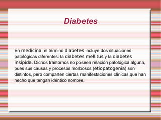 Diabetes En  medicina , el término  diabetes  incluye dos situaciones patológicas diferentes: la  diabetes mellitus  y la  diabetes insípida . Dichos trastornos no poseen relación patológica alguna, pues sus causas y procesos morbosos ( etiopatogenia ) son distintos, pero comparten ciertas manifestaciones clínicas,que han hecho que tengan idéntico nombre. 