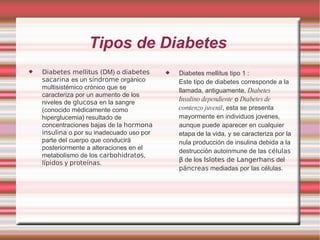 Tipos de Diabetes  Diabetes mellitus ( DM) o  diabetes sacarina  es un  síndrome  orgánico multisistémico crónico que se caracteriza por un aumento de los niveles de  glucosa  en la sangre (conocido médicamente como hiperglucemia) resultado de concentraciones bajas de la  hormona   insulina  o por su inadecuado uso por parte del cuerpo que conducirá posteriormente a alteraciones en el metabolismo de los  carbohidratos ,  lípidos  y  proteínas .  Diabetes mellitus tipo 1 : Este tipo de diabetes corresponde a la llamada, antiguamente,  Diabetes Insulino dependiente  o  Diabetes de comienzo juvenil , esta se presenta mayormente en individuos jovenes, aunque puede aparecer en cualquier etapa de la vida, y se caracteriza por la nula producción de insulina debida a la destrucción autoinmune de las  células β  de los  Islotes de Langerhans  del  páncreas  mediadas por las células. 