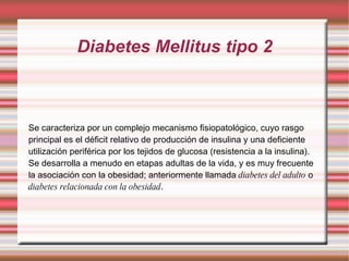 Diabetes Mellitus tipo 2 Se caracteriza por un complejo mecanismo fisiopatológico, cuyo rasgo principal es el déficit relativo de producción de insulina y una deficiente utilización periférica por los tejidos de glucosa (resistencia a la insulina). Se desarrolla a menudo en etapas adultas de la vida, y es muy frecuente la asociación con la obesidad; anteriormente llamada  diabetes del adulto  o  diabetes relacionada con la obesidad . 