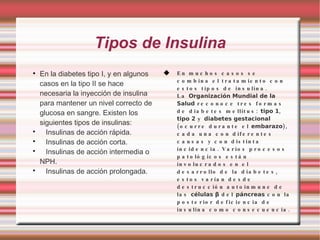 Tipos de Insulina En la diabetes tipo I, y en algunos casos en la tipo II se hace necesaria la inyección de insulina para mantener un nivel correcto de glucosa en sangre. Existen los siguientes tipos de insulinas: Insulinas de acción rápida.  Insulinas de acción corta.  Insulinas de acción intermedia o NPH.  Insulinas de acción prolongada.  En muchos casos se combina el tratamiento con estos tipos de insulina. La  Organización Mundial de la Salud  reconoce tres formas de diabetes mellitus:  tipo 1 ,  tipo 2  y  diabetes gestacional  (ocurre durante el  embarazo ), cada una con diferentes causas y con distinta incidencia. Varios procesos patológicos están involucrados en el desarrollo de la diabetes, estos varían desde destrucción autoinmune de las  células β  del  páncreas  con la posterior deficiencia de insulina como consecuencia. 