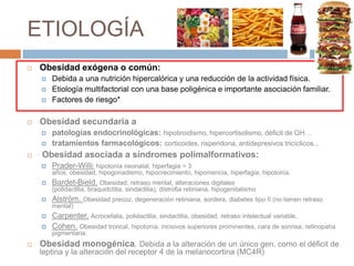 ETIOLOGÍA
   Obesidad exógena o común:
       Debida a una nutrición hipercalórica y una reducción de la actividad física.
       Etiología multifactorial con una base poligénica e importante asociación familiar.
       Factores de riesgo*

   Obesidad secundaria a
       patologías endocrinológicas: hipotiroidismo, hipercortisolismo, déficit de GH…
       tratamientos farmacológicos: corticoides, risperidona, antidepresivos tricíclicos...
   Obesidad asociada a síndromes polimalformativos:
       Prader-Willi: hipotonía neonatal, hiperfagia > 3
        años, obesidad, hipogonadismo, hipocrecimiento, hipomencia, hiperfagia, hipotonía.
       Bardet-Bield. Obesidad, retraso mental, alteraciones digitales
        (polidactilia, braquidctilia, sindactilia), distrofia retiniana, hipogenitalismo
       Alström. Obesidad precoz, degeneración retiniana, sordera, diabetes tipo II (no tienen retraso
        mental)
       Carpenter. Acrocefalia, polidactilia, sindactilia, obesidad, retraso intelectual variable,
       Cohen. Obesidad troncal, hipotonía, incisivos superiores prominentes, cara de sonrisa, retinopatía
        pigmentaria.
   Obesidad monogénica. Debida a la alteración de un único gen, como el déficit de
    leptina y la alteración del receptor 4 de la melanocortina (MC4R)
 