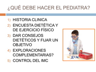 ¿QUÉ DEBE HACER EL PEDIATRA?

1) HISTORIA CLINICA
2) ENCUESTA DIETÉTICA Y
   DE EJERCICIO FÍSICO
3) DAR CONSEJOS
   DIETÉTICOS Y FIJAR UN
   OBJETIVO
4) EXPLORACIONES
   COMPLEMENTARIAS?
5) CONTROL DEL IMC
 