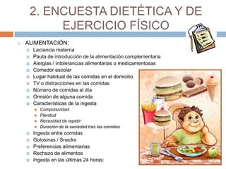 2. ENCUESTA DIETÉTICA Y DE
             EJERCICIO FÍSICO
   ALIMENTACIÓN:
       Lactancia materna
       Pauta de introducción de la alimentación complementaria
       Alergias / intolerancias alimentarias o medicamentosas
       Comedor escolar
       Lugar habitual de las comidas en el domicilio
       TV o distracciones en las comidas
       Número de comidas al día
       Omisión de alguna comida
       Características de la ingesta
           Compulsividad:
           Plenitud
           Necesidad de repetir:
           Duración de la saciedad tras las comidas
       Ingesta entre comidas
       Golosinas / Snacks
       Preferencias alimentarias
       Rechazo de alimentos
       Ingesta en las últimas 24 horas:
 