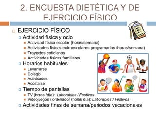 2. ENCUESTA DIETÉTICA Y DE
         EJERCICIO FÍSICO
   EJERCICIO FÍSICO
       Actividad física y ocio
           Actividad física escolar (horas/semana)
           Actividades físicas extraescolares programadas (horas/semana)
           Trayectos cotidianos
           Actividades físicas familiares
       Horarios habituales
           Levantarse
           Colegio
           Actividades
           Acostarse
       Tiempo de pantallas
           TV (horas /día): Laborables / Festivos
           Videojuegos / ordenador (horas día): Laborables / Festivos
       Actividades fines de semana/periodos vacacionales
 
