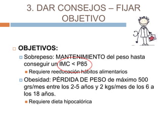 3. DAR CONSEJOS – FIJAR
              OBJETIVO


   OBJETIVOS:
     Sobrepeso:MANTENIMIENTO del peso hasta
     conseguir un IMC < P85
      Requiere   reeducación hábitos alimentarios
     Obesidad:PÉRDIDA DE PESO de máximo 500
     grs/mes entre los 2-5 años y 2 kgs/mes de los 6 a
     los 18 años.
      Requiere   dieta hipocalórica
 