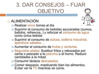 3. DAR CONSEJOS – FIJAR
                OBJETIVO
   ALIMENTACIÓN
     Realizar cinco tomas al día
     Suprimir el consumo de bebidas azucaradas (zumos,
      batidos, refrescos..) y reforzar el consumo de agua
      como única bebida
     Suprimir el consumo de dulces, bollería industrial,
      aperitivos salados…
     Aumentar el consumo de frutas y verduras.
     Segundos platos: Sustituir fritos y rebozados por
      carne o pescado a la plancha o al horno. Reducir
      cantidades a la mitad.
     Consumir lácteos desnatados
     Comer despacio, masticando bien los alimentos.
      Evitar ver la TV mientras se come.
 