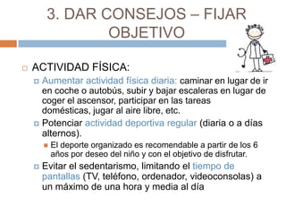 3. DAR CONSEJOS – FIJAR
                 OBJETIVO

   ACTIVIDAD FÍSICA:
     Aumentar actividad física diaria: caminar en lugar de ir
      en coche o autobús, subir y bajar escaleras en lugar de
      coger el ascensor, participar en las tareas
      domésticas, jugar al aire libre, etc.
     Potenciar actividad deportiva regular (diaria o a días
      alternos).
           El deporte organizado es recomendable a partir de los 6
            años por deseo del niño y con el objetivo de disfrutar.
       Evitar el sedentarismo, limitando el tiempo de
        pantallas (TV, teléfono, ordenador, videoconsolas) a
        un máximo de una hora y media al día
 
