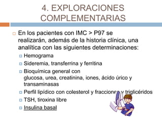 4. EXPLORACIONES
             COMPLEMENTARIAS
   En los pacientes con IMC > P97 se
    realizarán, además de la historia clínica, una
    analítica con las siguientes determinaciones:
     Hemograma
     Sideremia, transferrina y ferritina

     Bioquímica general con
      glucosa, urea, creatinina, iones, ácido úrico y
      transaminasas
     Perfil lipídico con colesterol y fracciones y triglicéridos

     TSH, tiroxina libre

     Insulina basal
 