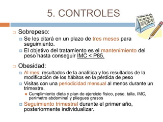 5. CONTROLES
   Sobrepeso:
     Se les citará en un plazo de tres meses para
      seguimiento.
     El objetivo del tratamiento es el mantenimiento del
      peso hasta conseguir IMC < P85.
   Obesidad:
       Al mes: resultados de la analítica y los resultados de la
        modificación de los hábitos en la pérdida de peso
       Visitas con una periodicidad mensual al menos durante un
        trimestre.
           Cumplimiento dieta y plan de ejercicio físico, peso, talla, IMC,
            perímetro abdominal y pliegues grasos
       Seguimiento trimestral durante el primer año,
        posteriormente individualizar.
 