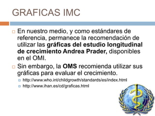 GRAFICAS IMC
   En nuestro medio, y como estándares de
    referencia, permanece la recomendación de
    utilizar las gráficas del estudio longitudinal
    de crecimiento Andrea Prader, disponibles
    en el OMI.
   Sin embargo, la OMS recomienda utilizar sus
    gráficas para evaluar el crecimiento.
       http://www.who.int/childgrowth/standards/es/index.html
       http://www.ihan.es/cd/graficas.html
 